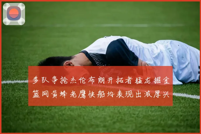 多队争抢杰伦布朗开拓者猛龙掘金篮网黄蜂老鹰快船均表现出浓厚兴趣