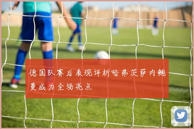 德国队赛后表现评析哈弗茨萨内鲍曼成为全场亮点
