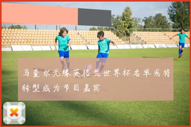 马奎尔无缘英格兰世界杯名单或将转型成为节目嘉宾