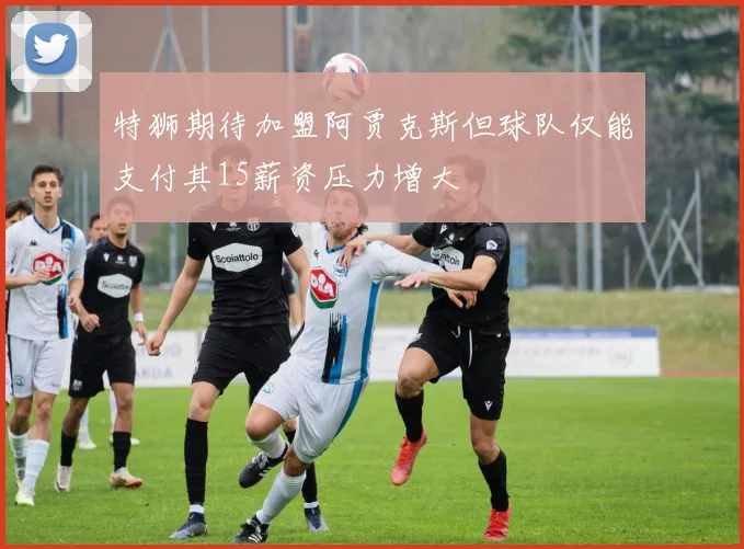 特狮期待加盟阿贾克斯但球队仅能支付其15薪资压力增大