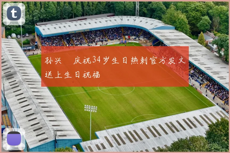 孙兴慜庆祝34岁生日热刺官方发文送上生日祝福