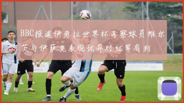 BBC报道伊劳拉世界杯考察球员维尔茨与伊萨克表现优异对红军有利