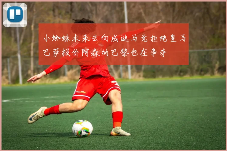 小蜘蛛未来去向成谜马竞拒绝皇马巴萨报价阿森纳巴黎也在争夺