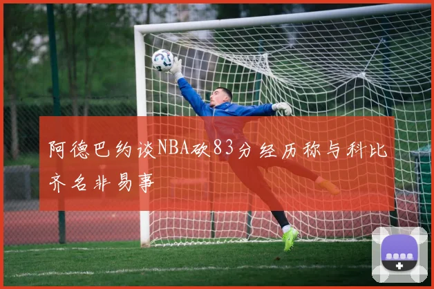 阿德巴约谈NBA砍83分经历称与科比齐名非易事