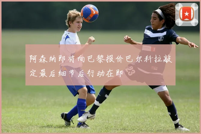 阿森纳即将向巴黎报价巴尔科拉敲定最后细节后行动在即