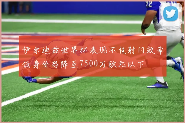 伊尔迪兹世界杯表现不佳射门效率低身价恐降至7500万欧元以下