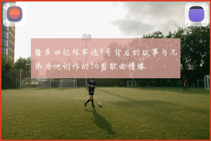 隆多回忆绿军选9号背后的故事与兄弟为他创作的56首歌曲情缘