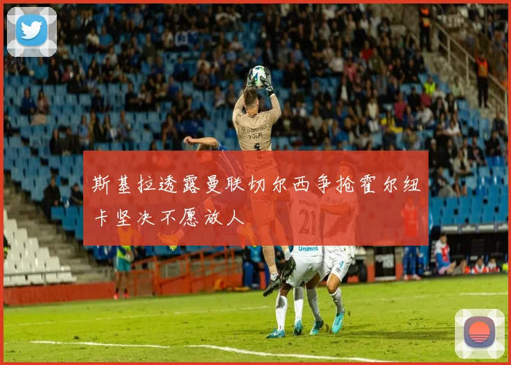 斯基拉透露曼联切尔西争抢霍尔纽卡坚决不愿放人