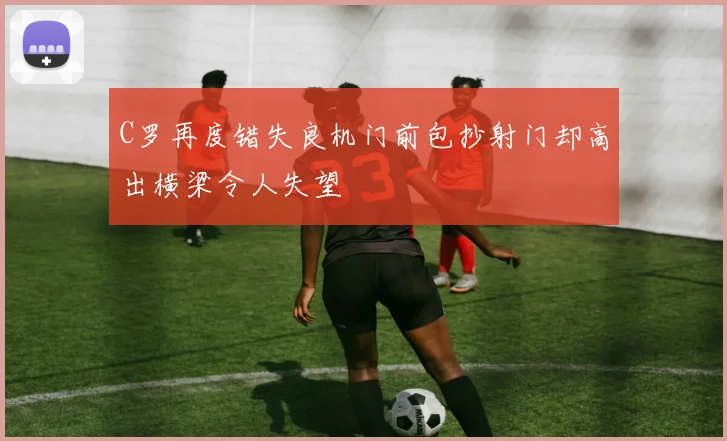 C罗再度错失良机门前包抄射门却高出横梁令人失望