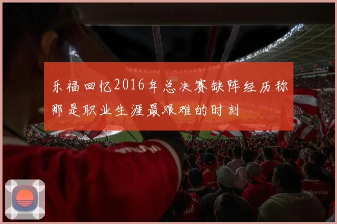 乐福回忆2016年总决赛缺阵经历称那是职业生涯最艰难的时刻