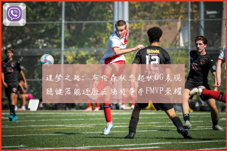 追梦之路：布伦森状态起伏OG表现稳健若能连胜五场将争夺FMVP荣耀