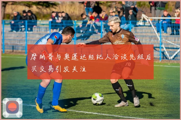 摩纳哥与奥蓬达经纪人洽谈先租后买交易引发关注