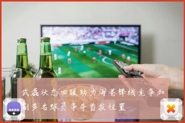 武磊状态回暖助力海港锋线竞争加剧多名球员争夺首发位置