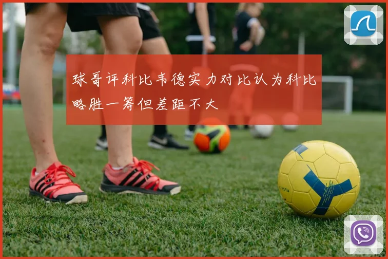 球哥评科比韦德实力对比认为科比略胜一筹但差距不大