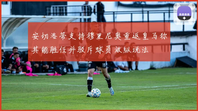 安切洛蒂支持穆里尼奥重返皇马称其能胜任并驳斥球员放纵说法