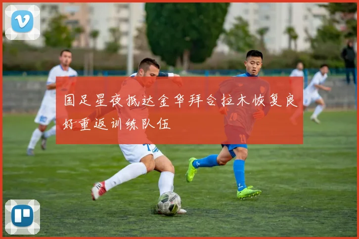 国足星夜抵达金华拜合拉木恢复良好重返训练队伍