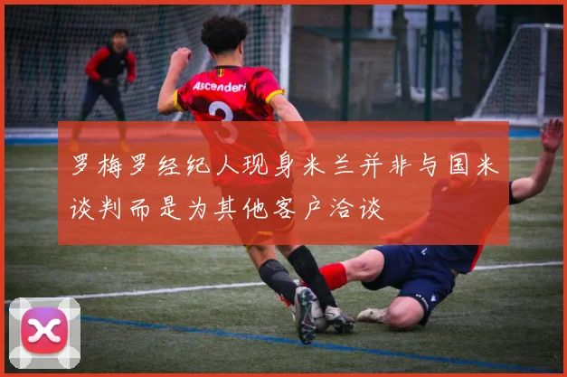 罗梅罗经纪人现身米兰并非与国米谈判而是为其他客户洽谈