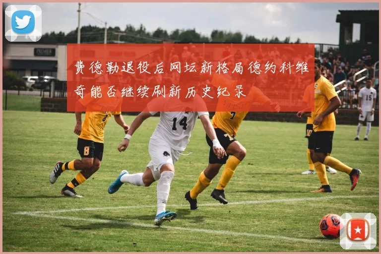 费德勒退役后网坛新格局德约科维奇能否继续刷新历史纪录