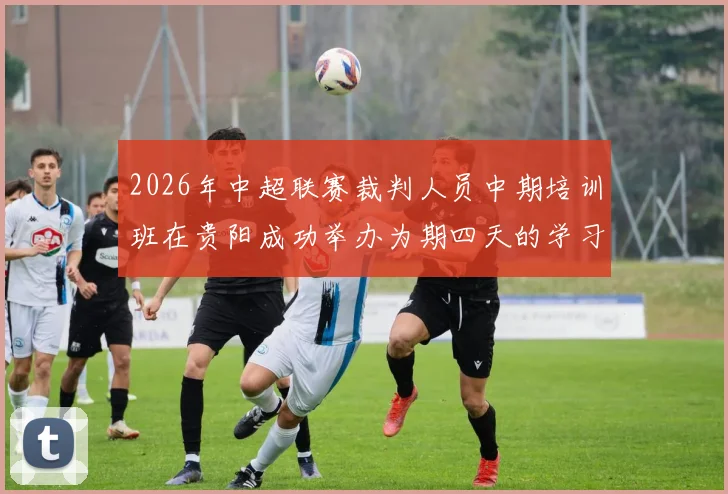 2026年中超联赛裁判人员中期培训班在贵阳成功举办为期四天的学习与交流活动