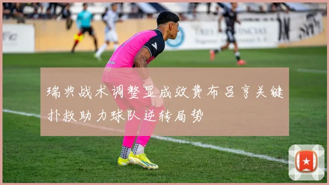 瑞典战术调整显成效费布吕亨关键扑救助力球队逆转局势