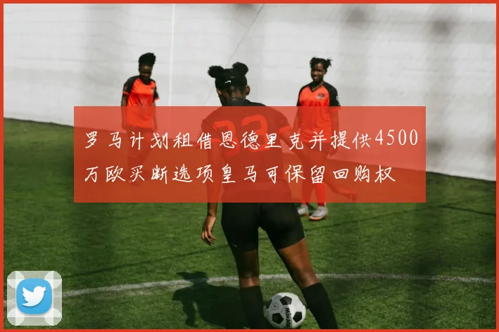 罗马计划租借恩德里克并提供4500万欧买断选项皇马可保留回购权